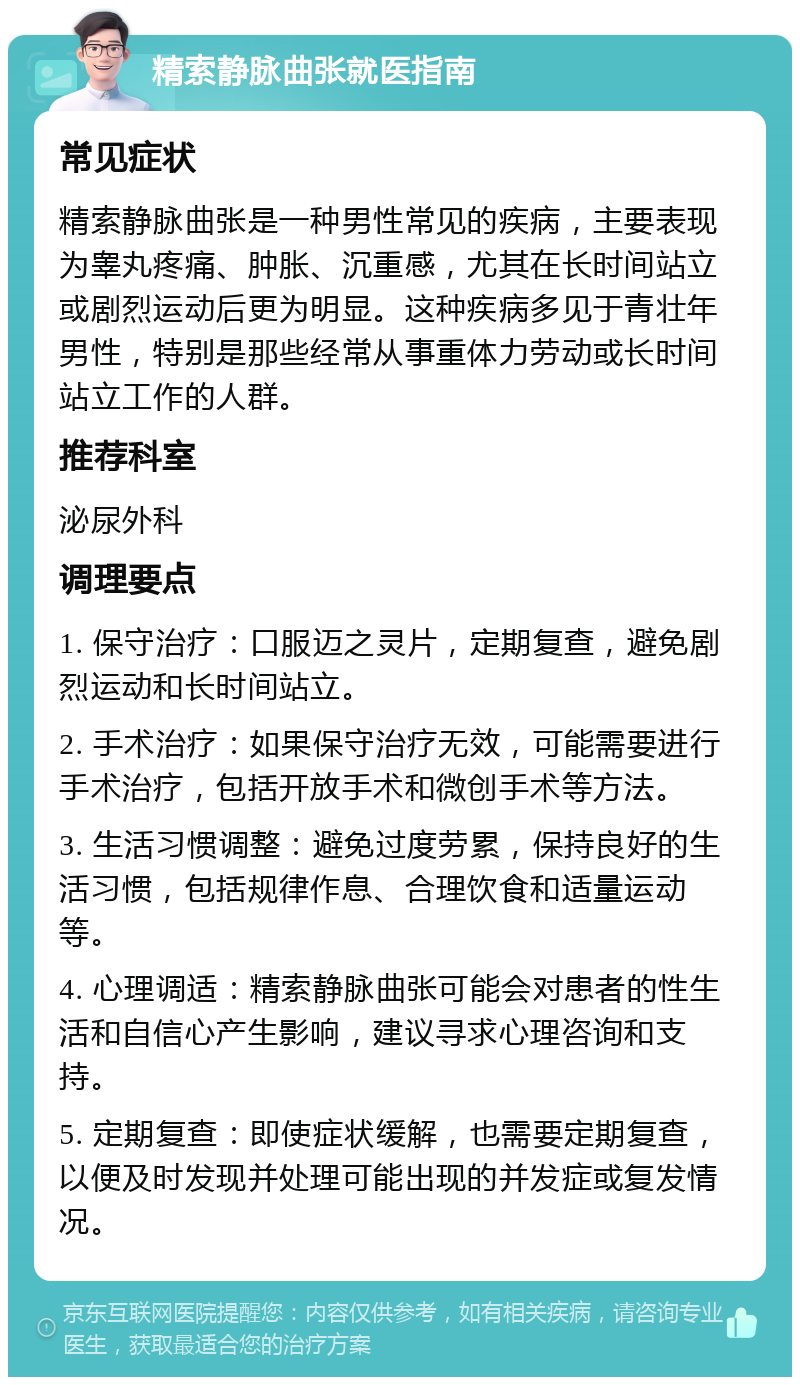 精索静脉曲张就医指南 常见症状 精索静脉曲张是一种男性常见的疾病，主要表现为睾丸疼痛、肿胀、沉重感，尤其在长时间站立或剧烈运动后更为明显。这种疾病多见于青壮年男性，特别是那些经常从事重体力劳动或长时间站立工作的人群。 推荐科室 泌尿外科 调理要点 1. 保守治疗：口服迈之灵片，定期复查，避免剧烈运动和长时间站立。 2. 手术治疗：如果保守治疗无效，可能需要进行手术治疗，包括开放手术和微创手术等方法。 3. 生活习惯调整：避免过度劳累，保持良好的生活习惯，包括规律作息、合理饮食和适量运动等。 4. 心理调适：精索静脉曲张可能会对患者的性生活和自信心产生影响，建议寻求心理咨询和支持。 5. 定期复查：即使症状缓解，也需要定期复查，以便及时发现并处理可能出现的并发症或复发情况。