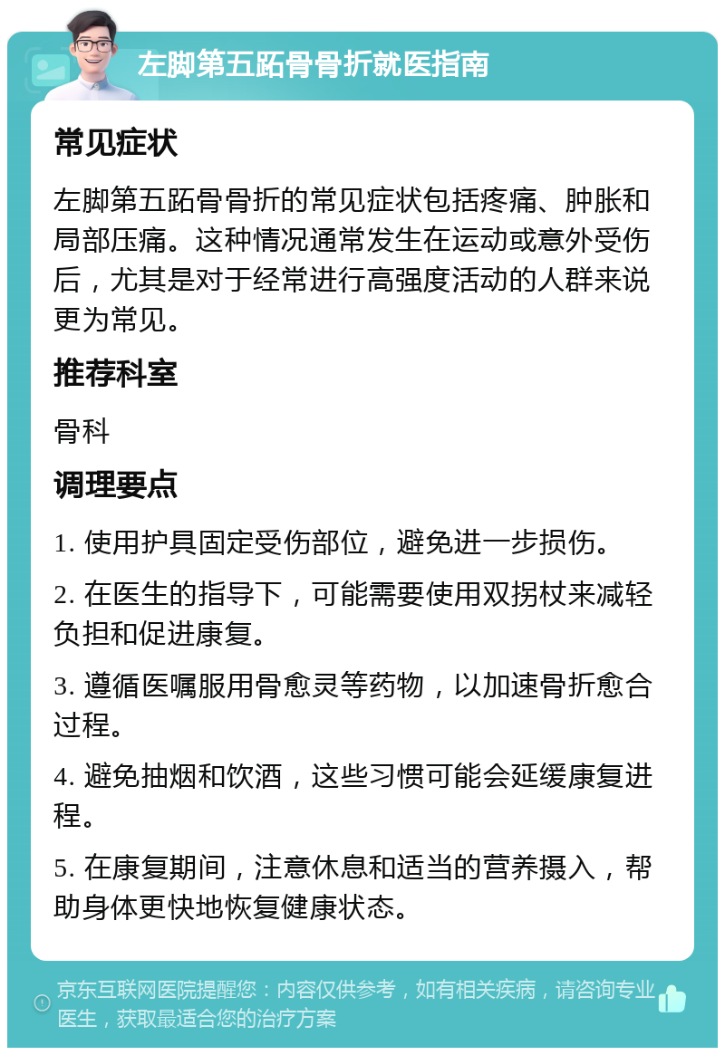 左脚第五跖骨骨折就医指南 常见症状 左脚第五跖骨骨折的常见症状包括疼痛、肿胀和局部压痛。这种情况通常发生在运动或意外受伤后，尤其是对于经常进行高强度活动的人群来说更为常见。 推荐科室 骨科 调理要点 1. 使用护具固定受伤部位，避免进一步损伤。 2. 在医生的指导下，可能需要使用双拐杖来减轻负担和促进康复。 3. 遵循医嘱服用骨愈灵等药物，以加速骨折愈合过程。 4. 避免抽烟和饮酒，这些习惯可能会延缓康复进程。 5. 在康复期间，注意休息和适当的营养摄入，帮助身体更快地恢复健康状态。