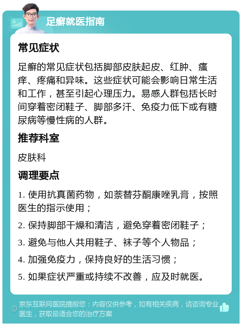 足癣就医指南 常见症状 足癣的常见症状包括脚部皮肤起皮、红肿、瘙痒、疼痛和异味。这些症状可能会影响日常生活和工作，甚至引起心理压力。易感人群包括长时间穿着密闭鞋子、脚部多汗、免疫力低下或有糖尿病等慢性病的人群。 推荐科室 皮肤科 调理要点 1. 使用抗真菌药物，如萘替芬酮康唑乳膏，按照医生的指示使用； 2. 保持脚部干燥和清洁，避免穿着密闭鞋子； 3. 避免与他人共用鞋子、袜子等个人物品； 4. 加强免疫力，保持良好的生活习惯； 5. 如果症状严重或持续不改善，应及时就医。