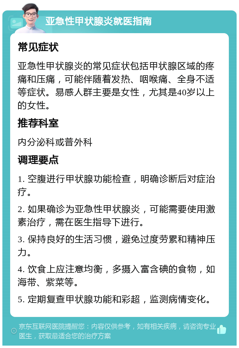 亚急性甲状腺炎就医指南 常见症状 亚急性甲状腺炎的常见症状包括甲状腺区域的疼痛和压痛，可能伴随着发热、咽喉痛、全身不适等症状。易感人群主要是女性，尤其是40岁以上的女性。 推荐科室 内分泌科或普外科 调理要点 1. 空腹进行甲状腺功能检查，明确诊断后对症治疗。 2. 如果确诊为亚急性甲状腺炎，可能需要使用激素治疗，需在医生指导下进行。 3. 保持良好的生活习惯，避免过度劳累和精神压力。 4. 饮食上应注意均衡，多摄入富含碘的食物，如海带、紫菜等。 5. 定期复查甲状腺功能和彩超，监测病情变化。