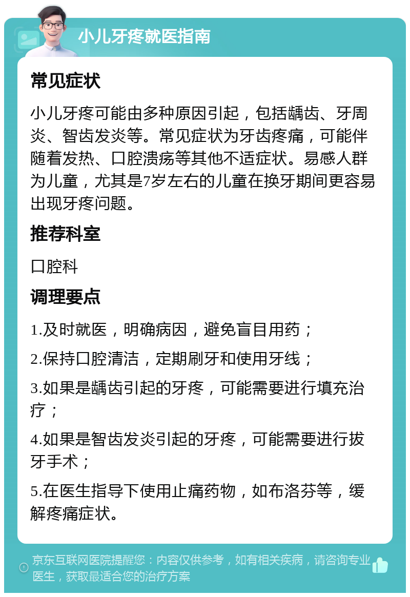 小儿牙疼就医指南 常见症状 小儿牙疼可能由多种原因引起，包括龋齿、牙周炎、智齿发炎等。常见症状为牙齿疼痛，可能伴随着发热、口腔溃疡等其他不适症状。易感人群为儿童，尤其是7岁左右的儿童在换牙期间更容易出现牙疼问题。 推荐科室 口腔科 调理要点 1.及时就医，明确病因，避免盲目用药； 2.保持口腔清洁，定期刷牙和使用牙线； 3.如果是龋齿引起的牙疼，可能需要进行填充治疗； 4.如果是智齿发炎引起的牙疼，可能需要进行拔牙手术； 5.在医生指导下使用止痛药物，如布洛芬等，缓解疼痛症状。