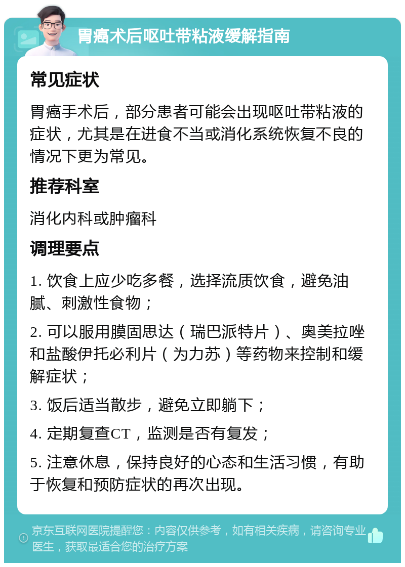 胃癌术后呕吐带粘液缓解指南 常见症状 胃癌手术后，部分患者可能会出现呕吐带粘液的症状，尤其是在进食不当或消化系统恢复不良的情况下更为常见。 推荐科室 消化内科或肿瘤科 调理要点 1. 饮食上应少吃多餐，选择流质饮食，避免油腻、刺激性食物； 2. 可以服用膜固思达（瑞巴派特片）、奥美拉唑和盐酸伊托必利片（为力苏）等药物来控制和缓解症状； 3. 饭后适当散步，避免立即躺下； 4. 定期复查CT，监测是否有复发； 5. 注意休息，保持良好的心态和生活习惯，有助于恢复和预防症状的再次出现。