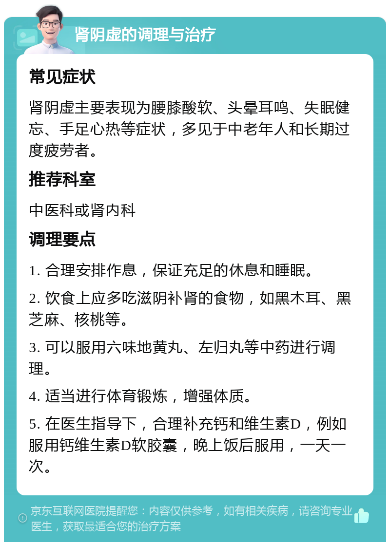 肾阴虚的调理与治疗 常见症状 肾阴虚主要表现为腰膝酸软、头晕耳鸣、失眠健忘、手足心热等症状，多见于中老年人和长期过度疲劳者。 推荐科室 中医科或肾内科 调理要点 1. 合理安排作息，保证充足的休息和睡眠。 2. 饮食上应多吃滋阴补肾的食物，如黑木耳、黑芝麻、核桃等。 3. 可以服用六味地黄丸、左归丸等中药进行调理。 4. 适当进行体育锻炼，增强体质。 5. 在医生指导下，合理补充钙和维生素D，例如服用钙维生素D软胶囊，晚上饭后服用，一天一次。