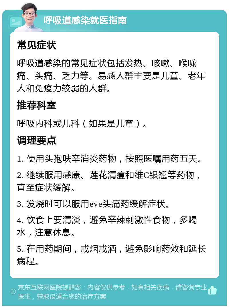 呼吸道感染就医指南 常见症状 呼吸道感染的常见症状包括发热、咳嗽、喉咙痛、头痛、乏力等。易感人群主要是儿童、老年人和免疫力较弱的人群。 推荐科室 呼吸内科或儿科（如果是儿童）。 调理要点 1. 使用头孢呋辛消炎药物，按照医嘱用药五天。 2. 继续服用感康、莲花清瘟和维C银翘等药物，直至症状缓解。 3. 发烧时可以服用eve头痛药缓解症状。 4. 饮食上要清淡，避免辛辣刺激性食物，多喝水，注意休息。 5. 在用药期间，戒烟戒酒，避免影响药效和延长病程。