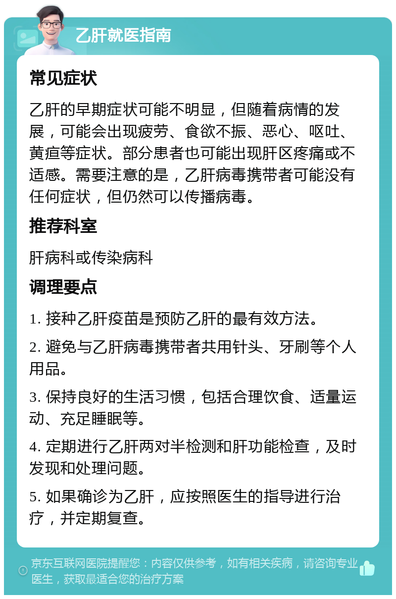 乙肝就医指南 常见症状 乙肝的早期症状可能不明显，但随着病情的发展，可能会出现疲劳、食欲不振、恶心、呕吐、黄疸等症状。部分患者也可能出现肝区疼痛或不适感。需要注意的是，乙肝病毒携带者可能没有任何症状，但仍然可以传播病毒。 推荐科室 肝病科或传染病科 调理要点 1. 接种乙肝疫苗是预防乙肝的最有效方法。 2. 避免与乙肝病毒携带者共用针头、牙刷等个人用品。 3. 保持良好的生活习惯，包括合理饮食、适量运动、充足睡眠等。 4. 定期进行乙肝两对半检测和肝功能检查，及时发现和处理问题。 5. 如果确诊为乙肝，应按照医生的指导进行治疗，并定期复查。