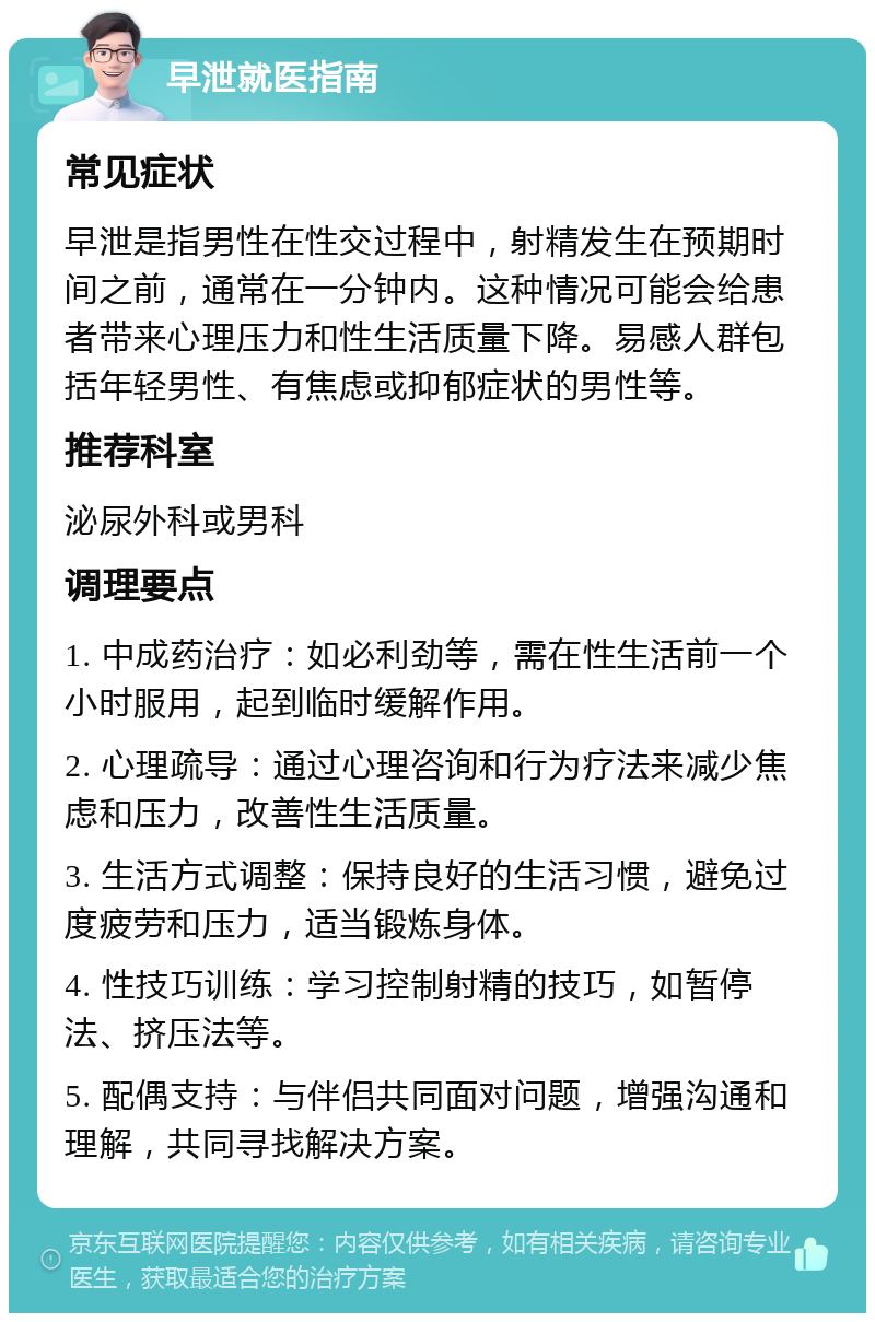 早泄就医指南 常见症状 早泄是指男性在性交过程中，射精发生在预期时间之前，通常在一分钟内。这种情况可能会给患者带来心理压力和性生活质量下降。易感人群包括年轻男性、有焦虑或抑郁症状的男性等。 推荐科室 泌尿外科或男科 调理要点 1. 中成药治疗：如必利劲等，需在性生活前一个小时服用，起到临时缓解作用。 2. 心理疏导：通过心理咨询和行为疗法来减少焦虑和压力，改善性生活质量。 3. 生活方式调整：保持良好的生活习惯，避免过度疲劳和压力，适当锻炼身体。 4. 性技巧训练：学习控制射精的技巧，如暂停法、挤压法等。 5. 配偶支持：与伴侣共同面对问题，增强沟通和理解，共同寻找解决方案。