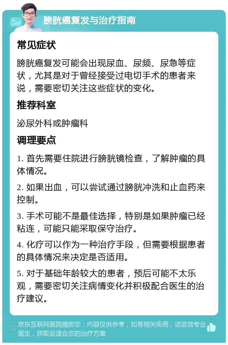 膀胱癌复发与治疗指南 常见症状 膀胱癌复发可能会出现尿血、尿频、尿急等症状，尤其是对于曾经接受过电切手术的患者来说，需要密切关注这些症状的变化。 推荐科室 泌尿外科或肿瘤科 调理要点 1. 首先需要住院进行膀胱镜检查，了解肿瘤的具体情况。 2. 如果出血，可以尝试通过膀胱冲洗和止血药来控制。 3. 手术可能不是最佳选择，特别是如果肿瘤已经粘连，可能只能采取保守治疗。 4. 化疗可以作为一种治疗手段，但需要根据患者的具体情况来决定是否适用。 5. 对于基础年龄较大的患者，预后可能不太乐观，需要密切关注病情变化并积极配合医生的治疗建议。