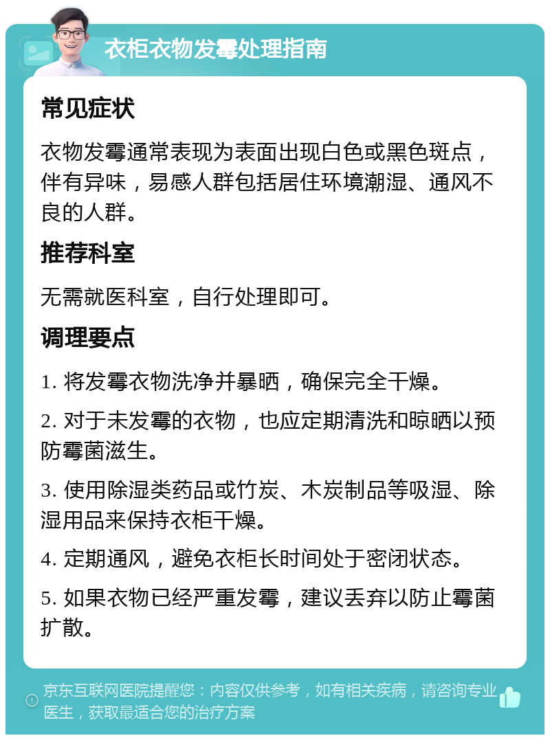 衣柜衣物发霉处理指南 常见症状 衣物发霉通常表现为表面出现白色或黑色斑点，伴有异味，易感人群包括居住环境潮湿、通风不良的人群。 推荐科室 无需就医科室，自行处理即可。 调理要点 1. 将发霉衣物洗净并暴晒，确保完全干燥。 2. 对于未发霉的衣物，也应定期清洗和晾晒以预防霉菌滋生。 3. 使用除湿类药品或竹炭、木炭制品等吸湿、除湿用品来保持衣柜干燥。 4. 定期通风，避免衣柜长时间处于密闭状态。 5. 如果衣物已经严重发霉，建议丢弃以防止霉菌扩散。