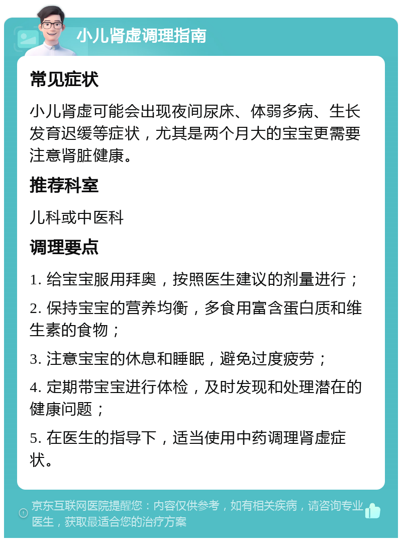 小儿肾虚调理指南 常见症状 小儿肾虚可能会出现夜间尿床、体弱多病、生长发育迟缓等症状，尤其是两个月大的宝宝更需要注意肾脏健康。 推荐科室 儿科或中医科 调理要点 1. 给宝宝服用拜奥，按照医生建议的剂量进行； 2. 保持宝宝的营养均衡，多食用富含蛋白质和维生素的食物； 3. 注意宝宝的休息和睡眠，避免过度疲劳； 4. 定期带宝宝进行体检，及时发现和处理潜在的健康问题； 5. 在医生的指导下，适当使用中药调理肾虚症状。