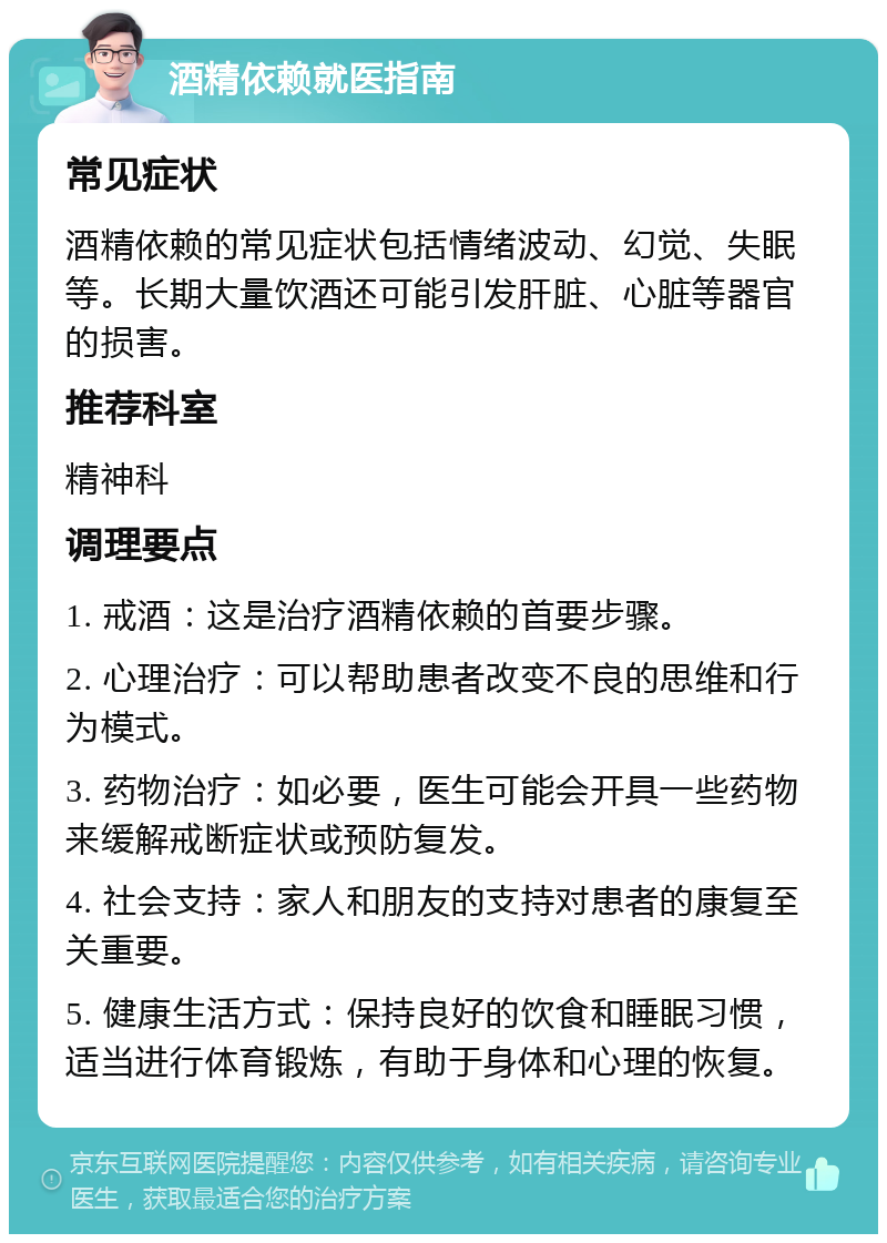 酒精依赖就医指南 常见症状 酒精依赖的常见症状包括情绪波动、幻觉、失眠等。长期大量饮酒还可能引发肝脏、心脏等器官的损害。 推荐科室 精神科 调理要点 1. 戒酒：这是治疗酒精依赖的首要步骤。 2. 心理治疗：可以帮助患者改变不良的思维和行为模式。 3. 药物治疗：如必要，医生可能会开具一些药物来缓解戒断症状或预防复发。 4. 社会支持：家人和朋友的支持对患者的康复至关重要。 5. 健康生活方式：保持良好的饮食和睡眠习惯，适当进行体育锻炼，有助于身体和心理的恢复。