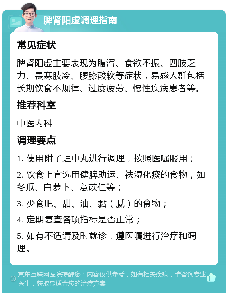 脾肾阳虚调理指南 常见症状 脾肾阳虚主要表现为腹泻、食欲不振、四肢乏力、畏寒肢冷、腰膝酸软等症状，易感人群包括长期饮食不规律、过度疲劳、慢性疾病患者等。 推荐科室 中医内科 调理要点 1. 使用附子理中丸进行调理，按照医嘱服用； 2. 饮食上宜选用健脾助运、祛湿化痰的食物，如冬瓜、白萝卜、薏苡仁等； 3. 少食肥、甜、油、黏（腻）的食物； 4. 定期复查各项指标是否正常； 5. 如有不适请及时就诊，遵医嘱进行治疗和调理。