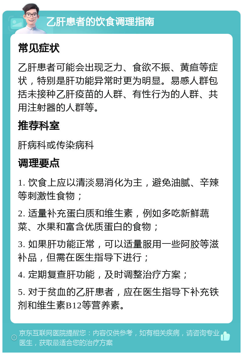 乙肝患者的饮食调理指南 常见症状 乙肝患者可能会出现乏力、食欲不振、黄疸等症状，特别是肝功能异常时更为明显。易感人群包括未接种乙肝疫苗的人群、有性行为的人群、共用注射器的人群等。 推荐科室 肝病科或传染病科 调理要点 1. 饮食上应以清淡易消化为主，避免油腻、辛辣等刺激性食物； 2. 适量补充蛋白质和维生素，例如多吃新鲜蔬菜、水果和富含优质蛋白的食物； 3. 如果肝功能正常，可以适量服用一些阿胶等滋补品，但需在医生指导下进行； 4. 定期复查肝功能，及时调整治疗方案； 5. 对于贫血的乙肝患者，应在医生指导下补充铁剂和维生素B12等营养素。