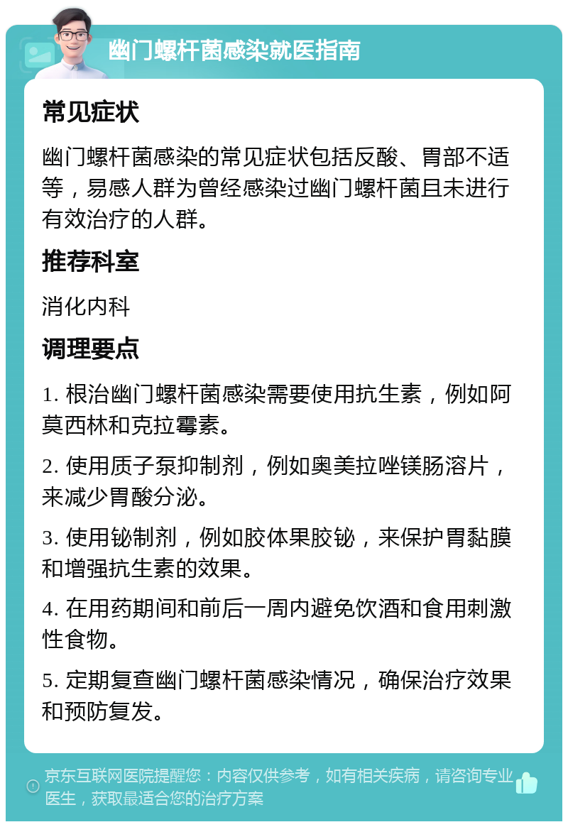 幽门螺杆菌感染就医指南 常见症状 幽门螺杆菌感染的常见症状包括反酸、胃部不适等，易感人群为曾经感染过幽门螺杆菌且未进行有效治疗的人群。 推荐科室 消化内科 调理要点 1. 根治幽门螺杆菌感染需要使用抗生素，例如阿莫西林和克拉霉素。 2. 使用质子泵抑制剂，例如奥美拉唑镁肠溶片，来减少胃酸分泌。 3. 使用铋制剂，例如胶体果胶铋，来保护胃黏膜和增强抗生素的效果。 4. 在用药期间和前后一周内避免饮酒和食用刺激性食物。 5. 定期复查幽门螺杆菌感染情况，确保治疗效果和预防复发。