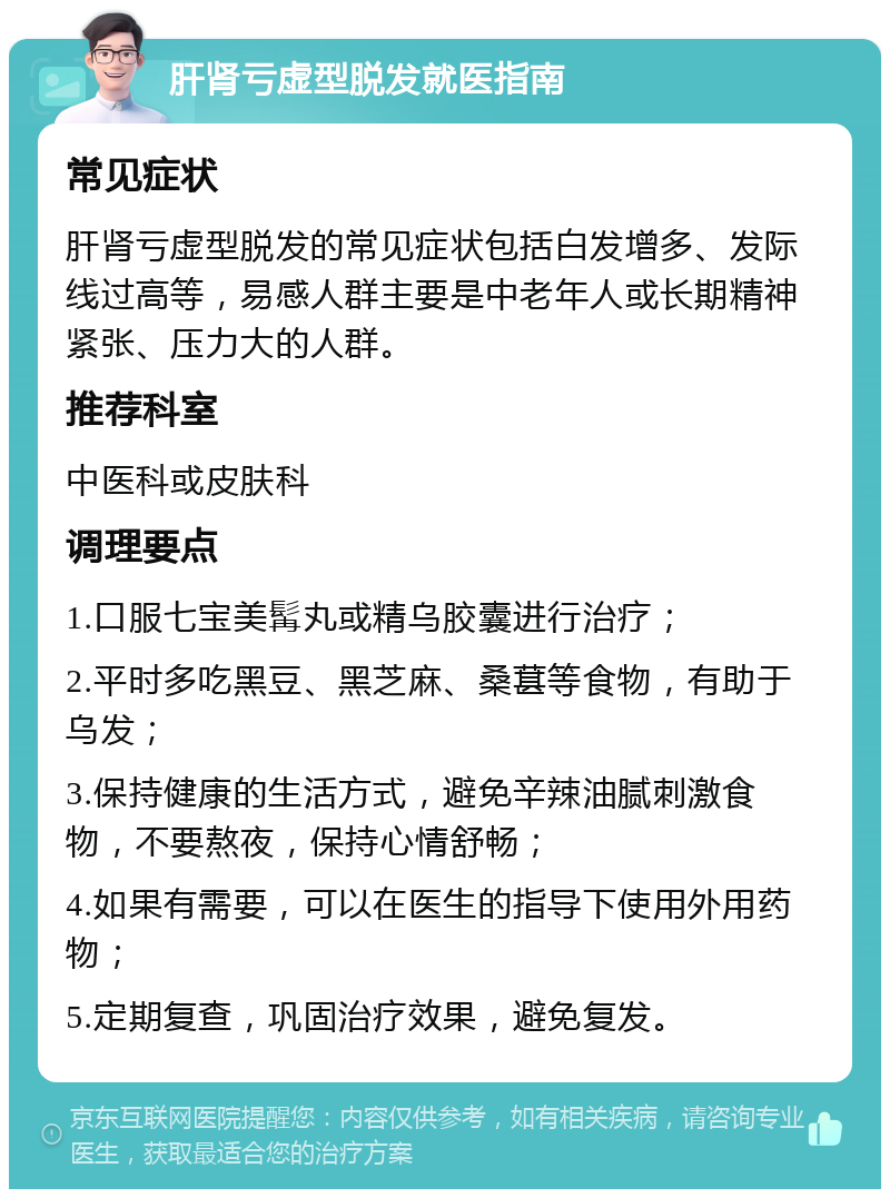 肝肾亏虚型脱发就医指南 常见症状 肝肾亏虚型脱发的常见症状包括白发增多、发际线过高等，易感人群主要是中老年人或长期精神紧张、压力大的人群。 推荐科室 中医科或皮肤科 调理要点 1.口服七宝美髯丸或精乌胶囊进行治疗； 2.平时多吃黑豆、黑芝麻、桑葚等食物，有助于乌发； 3.保持健康的生活方式，避免辛辣油腻刺激食物，不要熬夜，保持心情舒畅； 4.如果有需要，可以在医生的指导下使用外用药物； 5.定期复查，巩固治疗效果，避免复发。