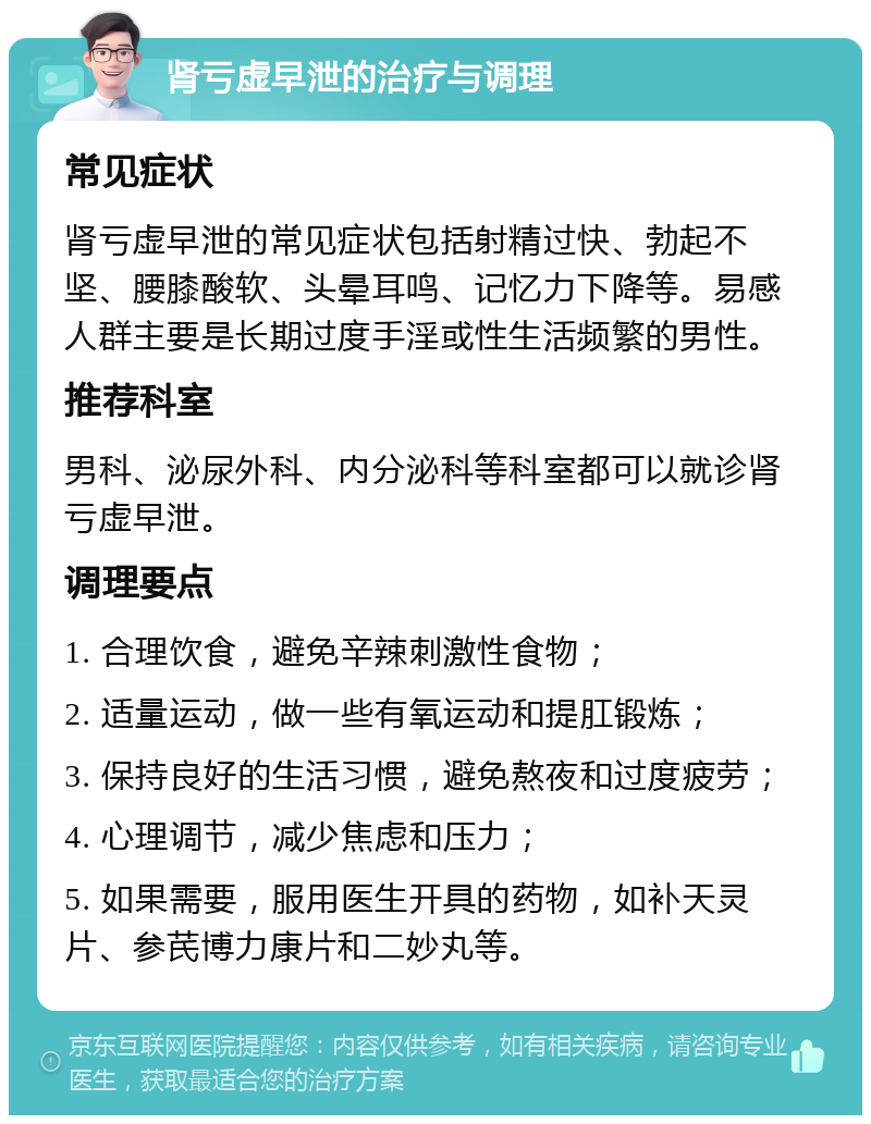 肾亏虚早泄的治疗与调理 常见症状 肾亏虚早泄的常见症状包括射精过快、勃起不坚、腰膝酸软、头晕耳鸣、记忆力下降等。易感人群主要是长期过度手淫或性生活频繁的男性。 推荐科室 男科、泌尿外科、内分泌科等科室都可以就诊肾亏虚早泄。 调理要点 1. 合理饮食，避免辛辣刺激性食物； 2. 适量运动，做一些有氧运动和提肛锻炼； 3. 保持良好的生活习惯，避免熬夜和过度疲劳； 4. 心理调节，减少焦虑和压力； 5. 如果需要，服用医生开具的药物，如补天灵片、参芪博力康片和二妙丸等。