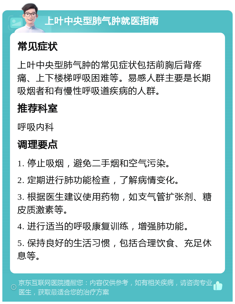 上叶中央型肺气肿就医指南 常见症状 上叶中央型肺气肿的常见症状包括前胸后背疼痛、上下楼梯呼吸困难等。易感人群主要是长期吸烟者和有慢性呼吸道疾病的人群。 推荐科室 呼吸内科 调理要点 1. 停止吸烟，避免二手烟和空气污染。 2. 定期进行肺功能检查，了解病情变化。 3. 根据医生建议使用药物，如支气管扩张剂、糖皮质激素等。 4. 进行适当的呼吸康复训练，增强肺功能。 5. 保持良好的生活习惯，包括合理饮食、充足休息等。