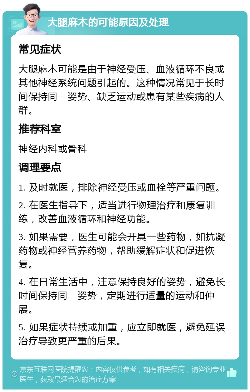 大腿麻木的可能原因及处理 常见症状 大腿麻木可能是由于神经受压、血液循环不良或其他神经系统问题引起的。这种情况常见于长时间保持同一姿势、缺乏运动或患有某些疾病的人群。 推荐科室 神经内科或骨科 调理要点 1. 及时就医，排除神经受压或血栓等严重问题。 2. 在医生指导下，适当进行物理治疗和康复训练，改善血液循环和神经功能。 3. 如果需要，医生可能会开具一些药物，如抗凝药物或神经营养药物，帮助缓解症状和促进恢复。 4. 在日常生活中，注意保持良好的姿势，避免长时间保持同一姿势，定期进行适量的运动和伸展。 5. 如果症状持续或加重，应立即就医，避免延误治疗导致更严重的后果。