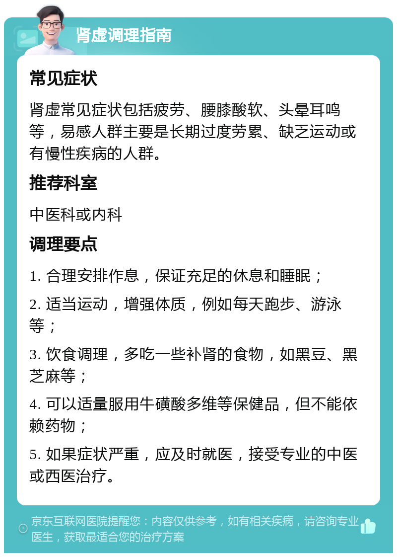 肾虚调理指南 常见症状 肾虚常见症状包括疲劳、腰膝酸软、头晕耳鸣等，易感人群主要是长期过度劳累、缺乏运动或有慢性疾病的人群。 推荐科室 中医科或内科 调理要点 1. 合理安排作息，保证充足的休息和睡眠； 2. 适当运动，增强体质，例如每天跑步、游泳等； 3. 饮食调理，多吃一些补肾的食物，如黑豆、黑芝麻等； 4. 可以适量服用牛磺酸多维等保健品，但不能依赖药物； 5. 如果症状严重，应及时就医，接受专业的中医或西医治疗。