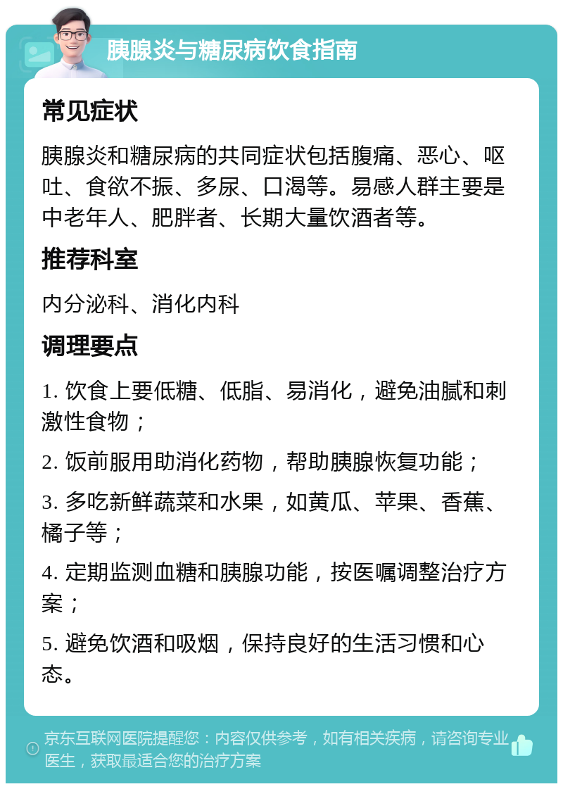 胰腺炎与糖尿病饮食指南 常见症状 胰腺炎和糖尿病的共同症状包括腹痛、恶心、呕吐、食欲不振、多尿、口渴等。易感人群主要是中老年人、肥胖者、长期大量饮酒者等。 推荐科室 内分泌科、消化内科 调理要点 1. 饮食上要低糖、低脂、易消化，避免油腻和刺激性食物； 2. 饭前服用助消化药物，帮助胰腺恢复功能； 3. 多吃新鲜蔬菜和水果，如黄瓜、苹果、香蕉、橘子等； 4. 定期监测血糖和胰腺功能，按医嘱调整治疗方案； 5. 避免饮酒和吸烟，保持良好的生活习惯和心态。