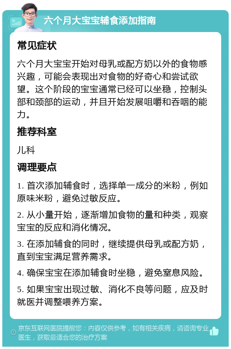 六个月大宝宝辅食添加指南 常见症状 六个月大宝宝开始对母乳或配方奶以外的食物感兴趣，可能会表现出对食物的好奇心和尝试欲望。这个阶段的宝宝通常已经可以坐稳，控制头部和颈部的运动，并且开始发展咀嚼和吞咽的能力。 推荐科室 儿科 调理要点 1. 首次添加辅食时，选择单一成分的米粉，例如原味米粉，避免过敏反应。 2. 从小量开始，逐渐增加食物的量和种类，观察宝宝的反应和消化情况。 3. 在添加辅食的同时，继续提供母乳或配方奶，直到宝宝满足营养需求。 4. 确保宝宝在添加辅食时坐稳，避免窒息风险。 5. 如果宝宝出现过敏、消化不良等问题，应及时就医并调整喂养方案。