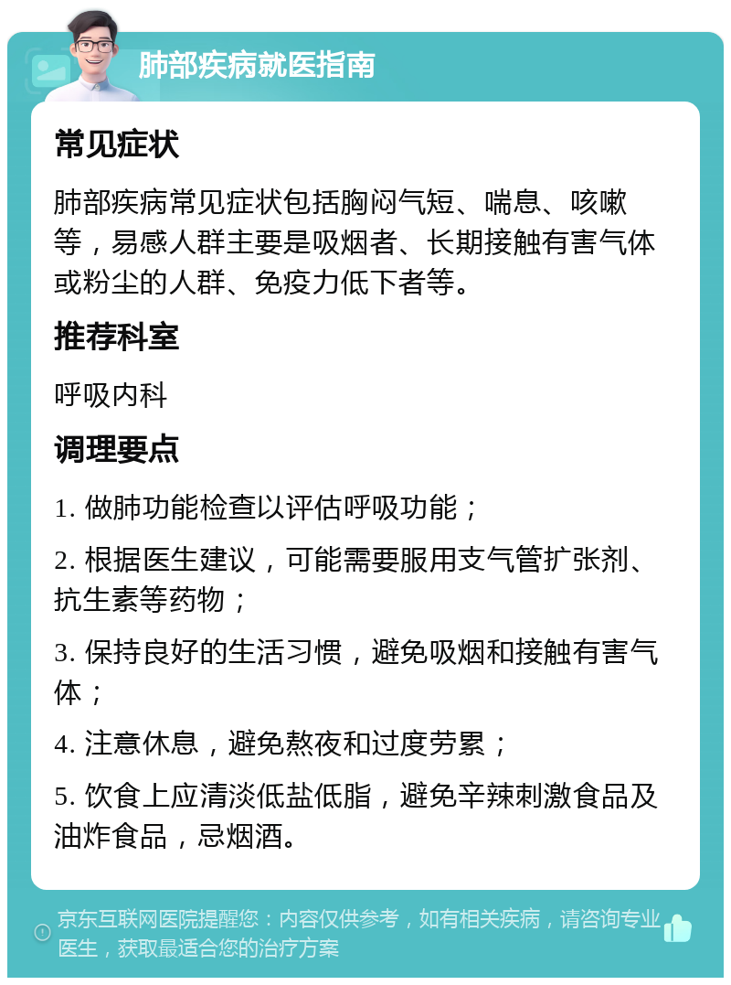 肺部疾病就医指南 常见症状 肺部疾病常见症状包括胸闷气短、喘息、咳嗽等，易感人群主要是吸烟者、长期接触有害气体或粉尘的人群、免疫力低下者等。 推荐科室 呼吸内科 调理要点 1. 做肺功能检查以评估呼吸功能； 2. 根据医生建议，可能需要服用支气管扩张剂、抗生素等药物； 3. 保持良好的生活习惯，避免吸烟和接触有害气体； 4. 注意休息，避免熬夜和过度劳累； 5. 饮食上应清淡低盐低脂，避免辛辣刺激食品及油炸食品，忌烟酒。