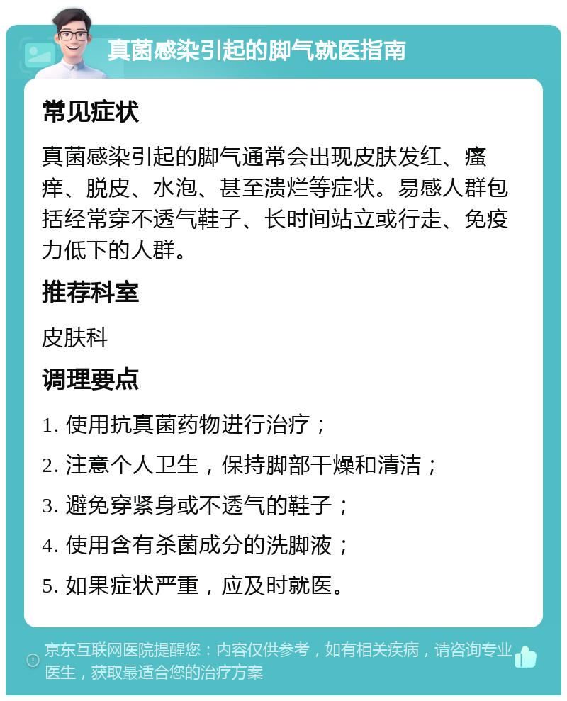 真菌感染引起的脚气就医指南 常见症状 真菌感染引起的脚气通常会出现皮肤发红、瘙痒、脱皮、水泡、甚至溃烂等症状。易感人群包括经常穿不透气鞋子、长时间站立或行走、免疫力低下的人群。 推荐科室 皮肤科 调理要点 1. 使用抗真菌药物进行治疗； 2. 注意个人卫生，保持脚部干燥和清洁； 3. 避免穿紧身或不透气的鞋子； 4. 使用含有杀菌成分的洗脚液； 5. 如果症状严重，应及时就医。