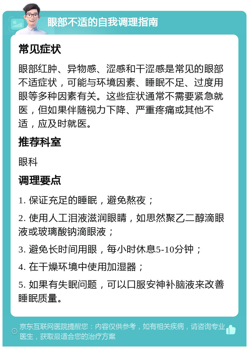 眼部不适的自我调理指南 常见症状 眼部红肿、异物感、涩感和干涩感是常见的眼部不适症状，可能与环境因素、睡眠不足、过度用眼等多种因素有关。这些症状通常不需要紧急就医，但如果伴随视力下降、严重疼痛或其他不适，应及时就医。 推荐科室 眼科 调理要点 1. 保证充足的睡眠，避免熬夜； 2. 使用人工泪液滋润眼睛，如思然聚乙二醇滴眼液或玻璃酸钠滴眼液； 3. 避免长时间用眼，每小时休息5-10分钟； 4. 在干燥环境中使用加湿器； 5. 如果有失眠问题，可以口服安神补脑液来改善睡眠质量。