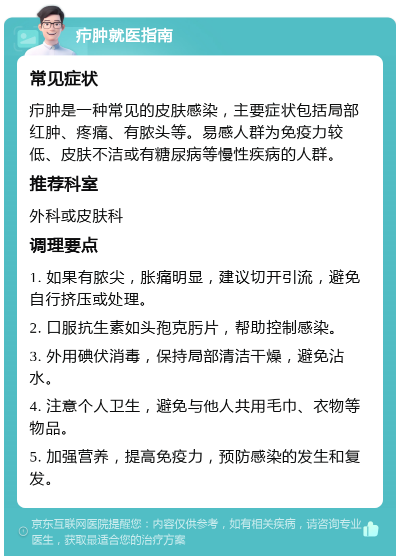 疖肿就医指南 常见症状 疖肿是一种常见的皮肤感染，主要症状包括局部红肿、疼痛、有脓头等。易感人群为免疫力较低、皮肤不洁或有糖尿病等慢性疾病的人群。 推荐科室 外科或皮肤科 调理要点 1. 如果有脓尖，胀痛明显，建议切开引流，避免自行挤压或处理。 2. 口服抗生素如头孢克肟片，帮助控制感染。 3. 外用碘伏消毒，保持局部清洁干燥，避免沾水。 4. 注意个人卫生，避免与他人共用毛巾、衣物等物品。 5. 加强营养，提高免疫力，预防感染的发生和复发。