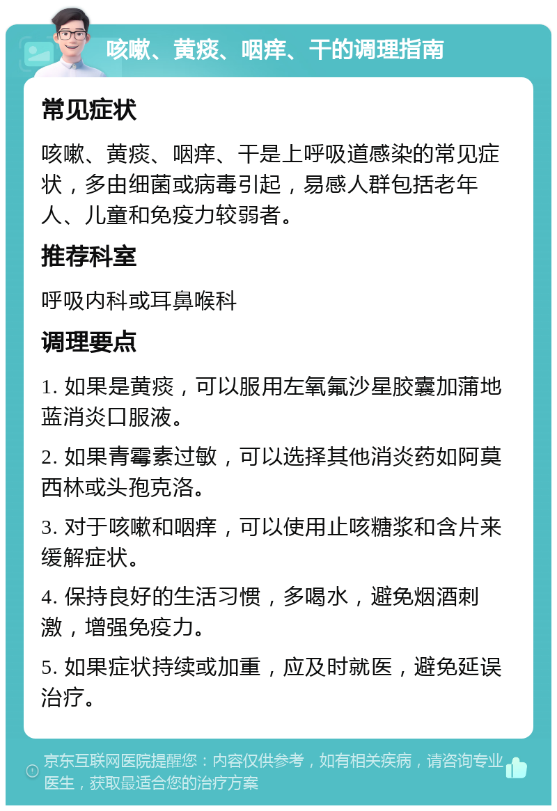 咳嗽、黄痰、咽痒、干的调理指南 常见症状 咳嗽、黄痰、咽痒、干是上呼吸道感染的常见症状，多由细菌或病毒引起，易感人群包括老年人、儿童和免疫力较弱者。 推荐科室 呼吸内科或耳鼻喉科 调理要点 1. 如果是黄痰，可以服用左氧氟沙星胶囊加蒲地蓝消炎口服液。 2. 如果青霉素过敏，可以选择其他消炎药如阿莫西林或头孢克洛。 3. 对于咳嗽和咽痒，可以使用止咳糖浆和含片来缓解症状。 4. 保持良好的生活习惯，多喝水，避免烟酒刺激，增强免疫力。 5. 如果症状持续或加重，应及时就医，避免延误治疗。