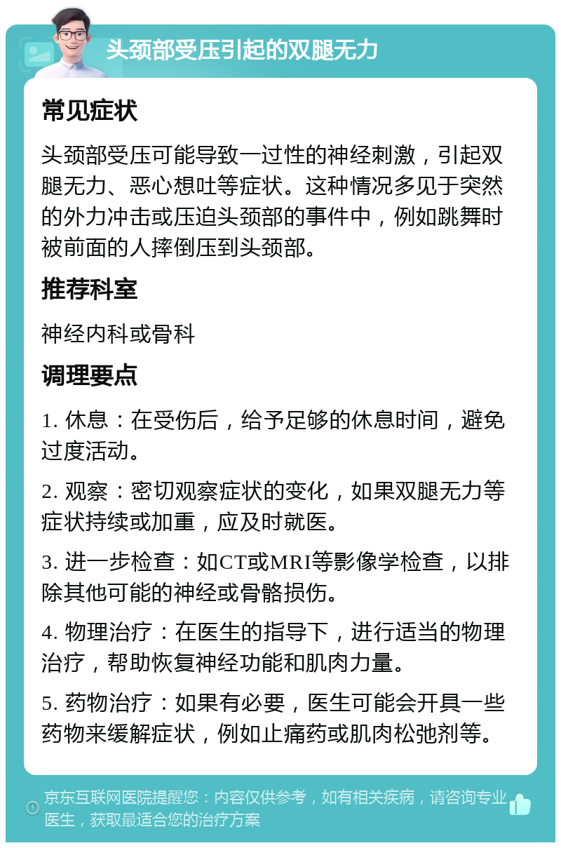 头颈部受压引起的双腿无力 常见症状 头颈部受压可能导致一过性的神经刺激，引起双腿无力、恶心想吐等症状。这种情况多见于突然的外力冲击或压迫头颈部的事件中，例如跳舞时被前面的人摔倒压到头颈部。 推荐科室 神经内科或骨科 调理要点 1. 休息：在受伤后，给予足够的休息时间，避免过度活动。 2. 观察：密切观察症状的变化，如果双腿无力等症状持续或加重，应及时就医。 3. 进一步检查：如CT或MRI等影像学检查，以排除其他可能的神经或骨骼损伤。 4. 物理治疗：在医生的指导下，进行适当的物理治疗，帮助恢复神经功能和肌肉力量。 5. 药物治疗：如果有必要，医生可能会开具一些药物来缓解症状，例如止痛药或肌肉松弛剂等。