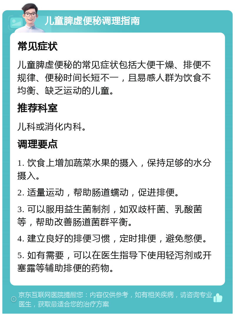 儿童脾虚便秘调理指南 常见症状 儿童脾虚便秘的常见症状包括大便干燥、排便不规律、便秘时间长短不一，且易感人群为饮食不均衡、缺乏运动的儿童。 推荐科室 儿科或消化内科。 调理要点 1. 饮食上增加蔬菜水果的摄入，保持足够的水分摄入。 2. 适量运动，帮助肠道蠕动，促进排便。 3. 可以服用益生菌制剂，如双歧杆菌、乳酸菌等，帮助改善肠道菌群平衡。 4. 建立良好的排便习惯，定时排便，避免憋便。 5. 如有需要，可以在医生指导下使用轻泻剂或开塞露等辅助排便的药物。