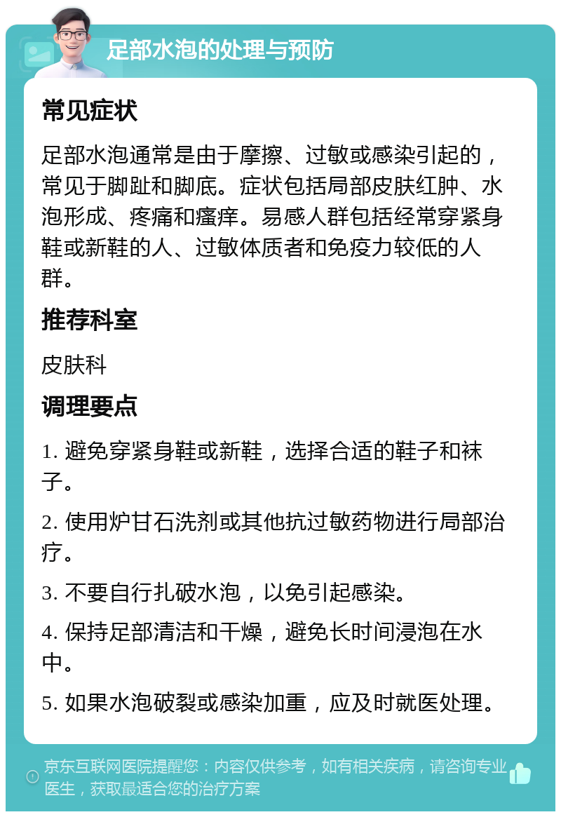 足部水泡的处理与预防 常见症状 足部水泡通常是由于摩擦、过敏或感染引起的，常见于脚趾和脚底。症状包括局部皮肤红肿、水泡形成、疼痛和瘙痒。易感人群包括经常穿紧身鞋或新鞋的人、过敏体质者和免疫力较低的人群。 推荐科室 皮肤科 调理要点 1. 避免穿紧身鞋或新鞋，选择合适的鞋子和袜子。 2. 使用炉甘石洗剂或其他抗过敏药物进行局部治疗。 3. 不要自行扎破水泡，以免引起感染。 4. 保持足部清洁和干燥，避免长时间浸泡在水中。 5. 如果水泡破裂或感染加重，应及时就医处理。