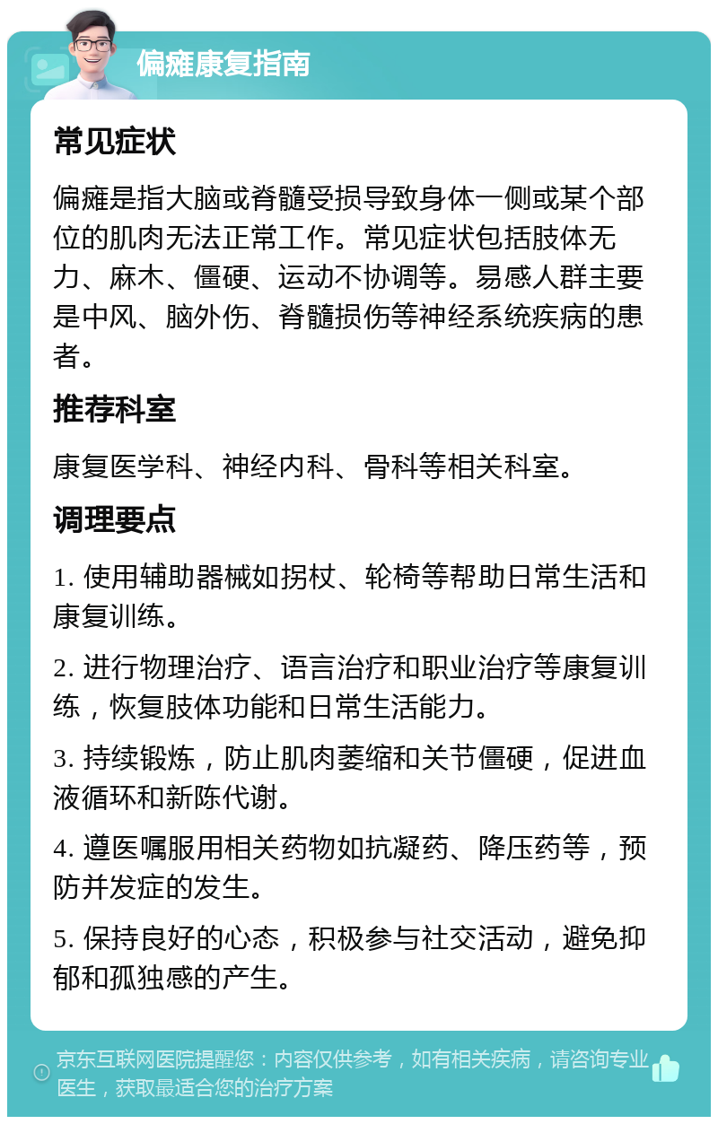 偏瘫康复指南 常见症状 偏瘫是指大脑或脊髓受损导致身体一侧或某个部位的肌肉无法正常工作。常见症状包括肢体无力、麻木、僵硬、运动不协调等。易感人群主要是中风、脑外伤、脊髓损伤等神经系统疾病的患者。 推荐科室 康复医学科、神经内科、骨科等相关科室。 调理要点 1. 使用辅助器械如拐杖、轮椅等帮助日常生活和康复训练。 2. 进行物理治疗、语言治疗和职业治疗等康复训练，恢复肢体功能和日常生活能力。 3. 持续锻炼，防止肌肉萎缩和关节僵硬，促进血液循环和新陈代谢。 4. 遵医嘱服用相关药物如抗凝药、降压药等，预防并发症的发生。 5. 保持良好的心态，积极参与社交活动，避免抑郁和孤独感的产生。