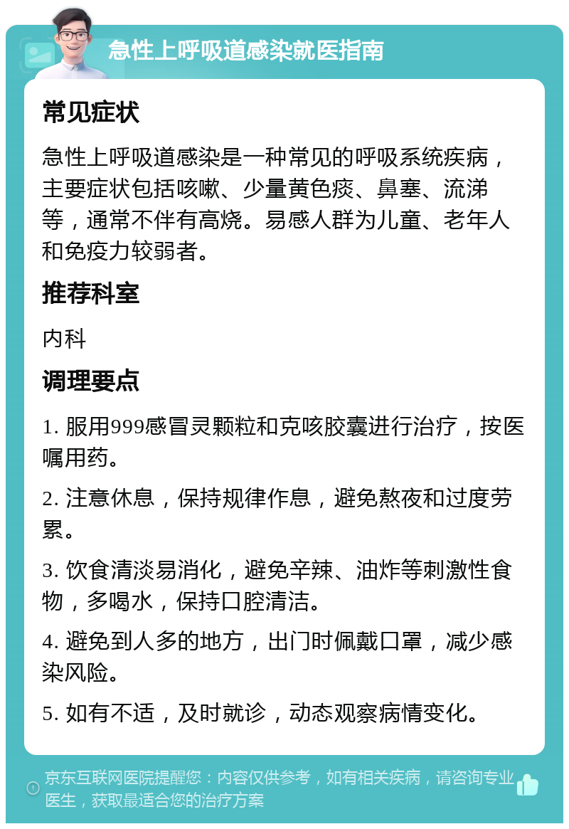 急性上呼吸道感染就医指南 常见症状 急性上呼吸道感染是一种常见的呼吸系统疾病，主要症状包括咳嗽、少量黄色痰、鼻塞、流涕等，通常不伴有高烧。易感人群为儿童、老年人和免疫力较弱者。 推荐科室 内科 调理要点 1. 服用999感冒灵颗粒和克咳胶囊进行治疗，按医嘱用药。 2. 注意休息，保持规律作息，避免熬夜和过度劳累。 3. 饮食清淡易消化，避免辛辣、油炸等刺激性食物，多喝水，保持口腔清洁。 4. 避免到人多的地方，出门时佩戴口罩，减少感染风险。 5. 如有不适，及时就诊，动态观察病情变化。