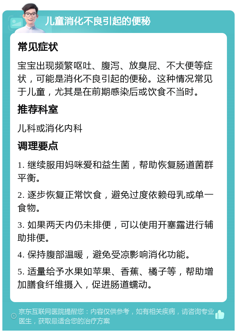 儿童消化不良引起的便秘 常见症状 宝宝出现频繁呕吐、腹泻、放臭屁、不大便等症状，可能是消化不良引起的便秘。这种情况常见于儿童，尤其是在前期感染后或饮食不当时。 推荐科室 儿科或消化内科 调理要点 1. 继续服用妈咪爱和益生菌，帮助恢复肠道菌群平衡。 2. 逐步恢复正常饮食，避免过度依赖母乳或单一食物。 3. 如果两天内仍未排便，可以使用开塞露进行辅助排便。 4. 保持腹部温暖，避免受凉影响消化功能。 5. 适量给予水果如苹果、香蕉、橘子等，帮助增加膳食纤维摄入，促进肠道蠕动。