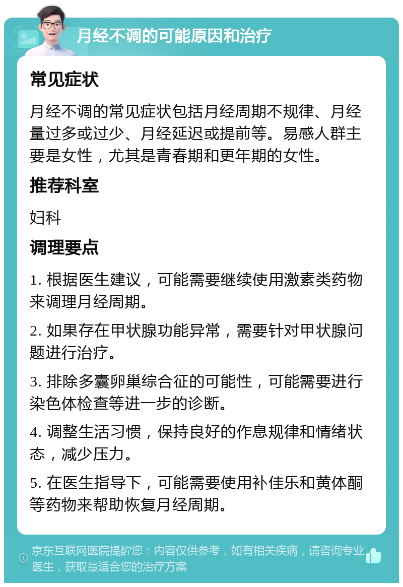 月经不调的可能原因和治疗 常见症状 月经不调的常见症状包括月经周期不规律、月经量过多或过少、月经延迟或提前等。易感人群主要是女性，尤其是青春期和更年期的女性。 推荐科室 妇科 调理要点 1. 根据医生建议，可能需要继续使用激素类药物来调理月经周期。 2. 如果存在甲状腺功能异常，需要针对甲状腺问题进行治疗。 3. 排除多囊卵巢综合征的可能性，可能需要进行染色体检查等进一步的诊断。 4. 调整生活习惯，保持良好的作息规律和情绪状态，减少压力。 5. 在医生指导下，可能需要使用补佳乐和黄体酮等药物来帮助恢复月经周期。