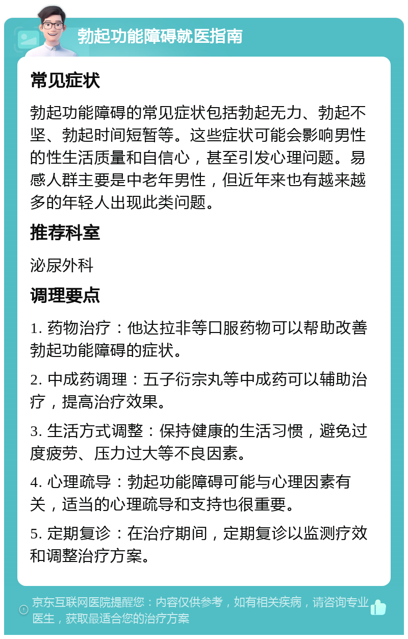 勃起功能障碍就医指南 常见症状 勃起功能障碍的常见症状包括勃起无力、勃起不坚、勃起时间短暂等。这些症状可能会影响男性的性生活质量和自信心，甚至引发心理问题。易感人群主要是中老年男性，但近年来也有越来越多的年轻人出现此类问题。 推荐科室 泌尿外科 调理要点 1. 药物治疗：他达拉非等口服药物可以帮助改善勃起功能障碍的症状。 2. 中成药调理：五子衍宗丸等中成药可以辅助治疗，提高治疗效果。 3. 生活方式调整：保持健康的生活习惯，避免过度疲劳、压力过大等不良因素。 4. 心理疏导：勃起功能障碍可能与心理因素有关，适当的心理疏导和支持也很重要。 5. 定期复诊：在治疗期间，定期复诊以监测疗效和调整治疗方案。