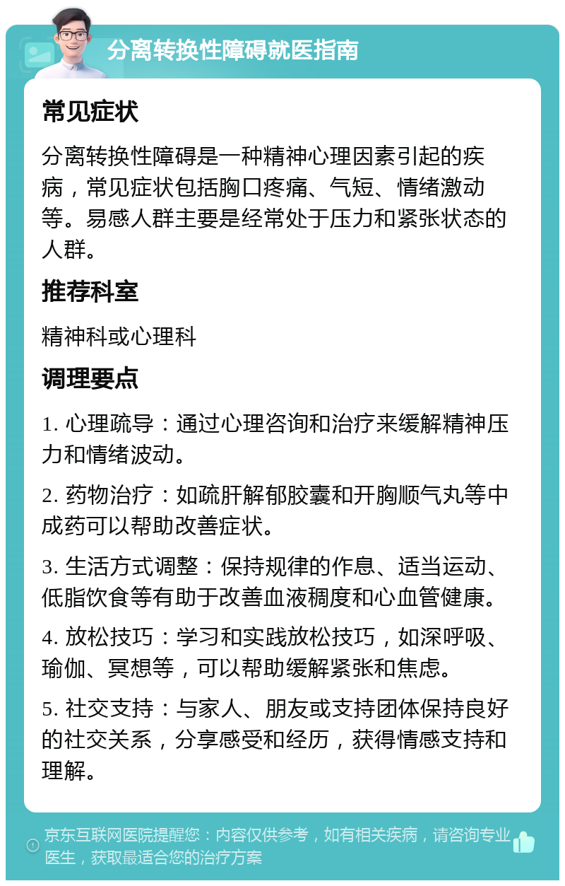 分离转换性障碍就医指南 常见症状 分离转换性障碍是一种精神心理因素引起的疾病，常见症状包括胸口疼痛、气短、情绪激动等。易感人群主要是经常处于压力和紧张状态的人群。 推荐科室 精神科或心理科 调理要点 1. 心理疏导：通过心理咨询和治疗来缓解精神压力和情绪波动。 2. 药物治疗：如疏肝解郁胶囊和开胸顺气丸等中成药可以帮助改善症状。 3. 生活方式调整：保持规律的作息、适当运动、低脂饮食等有助于改善血液稠度和心血管健康。 4. 放松技巧：学习和实践放松技巧，如深呼吸、瑜伽、冥想等，可以帮助缓解紧张和焦虑。 5. 社交支持：与家人、朋友或支持团体保持良好的社交关系，分享感受和经历，获得情感支持和理解。