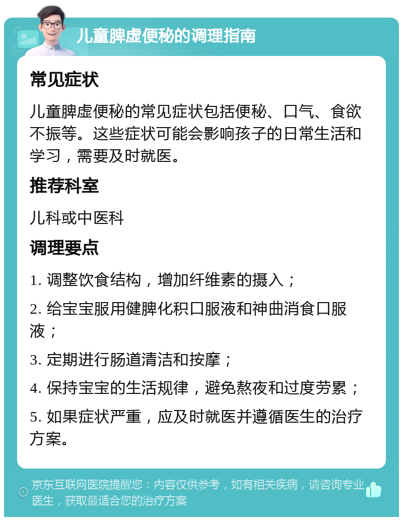 儿童脾虚便秘的调理指南 常见症状 儿童脾虚便秘的常见症状包括便秘、口气、食欲不振等。这些症状可能会影响孩子的日常生活和学习，需要及时就医。 推荐科室 儿科或中医科 调理要点 1. 调整饮食结构，增加纤维素的摄入； 2. 给宝宝服用健脾化积口服液和神曲消食口服液； 3. 定期进行肠道清洁和按摩； 4. 保持宝宝的生活规律，避免熬夜和过度劳累； 5. 如果症状严重，应及时就医并遵循医生的治疗方案。