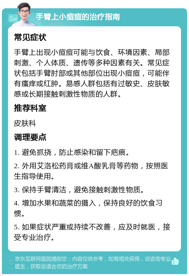 手臂上小痘痘的治疗指南 常见症状 手臂上出现小痘痘可能与饮食、环境因素、局部刺激、个人体质、遗传等多种因素有关。常见症状包括手臂肘部或其他部位出现小痘痘，可能伴有瘙痒或红肿。易感人群包括有过敏史、皮肤敏感或长期接触刺激性物质的人群。 推荐科室 皮肤科 调理要点 1. 避免抓挠，防止感染和留下疤痕。 2. 外用艾洛松药膏或维A酸乳膏等药物，按照医生指导使用。 3. 保持手臂清洁，避免接触刺激性物质。 4. 增加水果和蔬菜的摄入，保持良好的饮食习惯。 5. 如果症状严重或持续不改善，应及时就医，接受专业治疗。