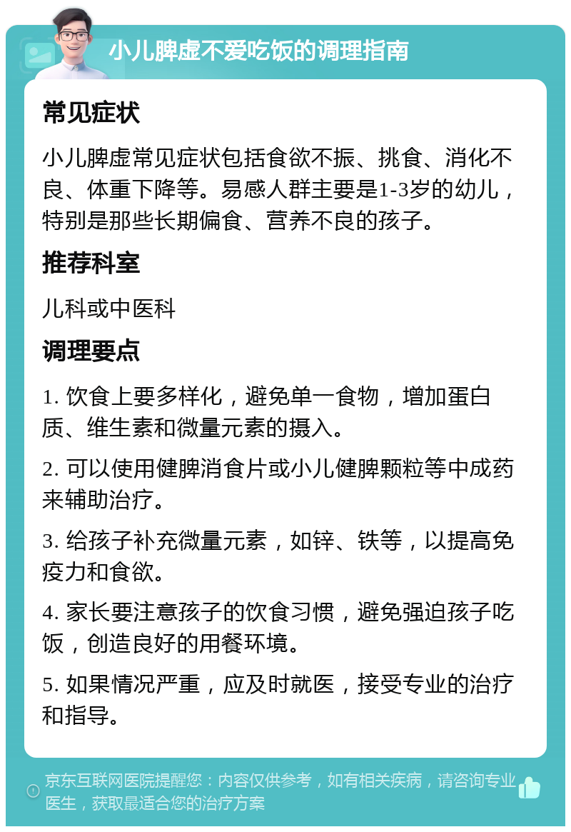 小儿脾虚不爱吃饭的调理指南 常见症状 小儿脾虚常见症状包括食欲不振、挑食、消化不良、体重下降等。易感人群主要是1-3岁的幼儿，特别是那些长期偏食、营养不良的孩子。 推荐科室 儿科或中医科 调理要点 1. 饮食上要多样化，避免单一食物，增加蛋白质、维生素和微量元素的摄入。 2. 可以使用健脾消食片或小儿健脾颗粒等中成药来辅助治疗。 3. 给孩子补充微量元素，如锌、铁等，以提高免疫力和食欲。 4. 家长要注意孩子的饮食习惯，避免强迫孩子吃饭，创造良好的用餐环境。 5. 如果情况严重，应及时就医，接受专业的治疗和指导。