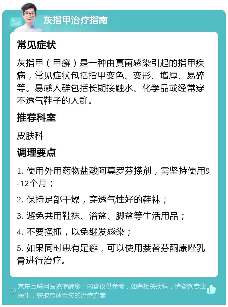 灰指甲治疗指南 常见症状 灰指甲（甲癣）是一种由真菌感染引起的指甲疾病，常见症状包括指甲变色、变形、增厚、易碎等。易感人群包括长期接触水、化学品或经常穿不透气鞋子的人群。 推荐科室 皮肤科 调理要点 1. 使用外用药物盐酸阿莫罗芬搽剂，需坚持使用9-12个月； 2. 保持足部干燥，穿透气性好的鞋袜； 3. 避免共用鞋袜、浴盆、脚盆等生活用品； 4. 不要搔抓，以免继发感染； 5. 如果同时患有足癣，可以使用萘替芬酮康唑乳膏进行治疗。