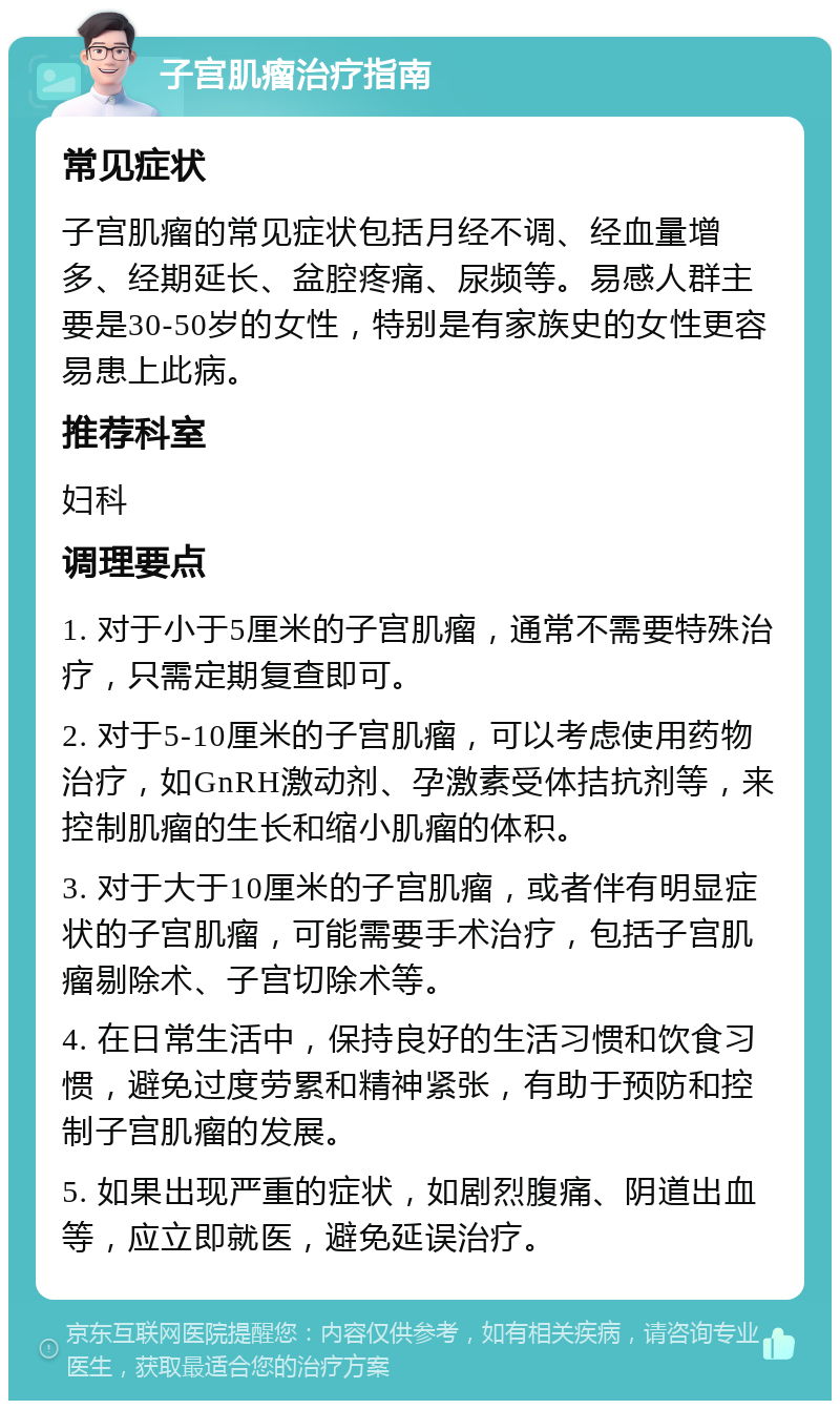 子宫肌瘤治疗指南 常见症状 子宫肌瘤的常见症状包括月经不调、经血量增多、经期延长、盆腔疼痛、尿频等。易感人群主要是30-50岁的女性，特别是有家族史的女性更容易患上此病。 推荐科室 妇科 调理要点 1. 对于小于5厘米的子宫肌瘤，通常不需要特殊治疗，只需定期复查即可。 2. 对于5-10厘米的子宫肌瘤，可以考虑使用药物治疗，如GnRH激动剂、孕激素受体拮抗剂等，来控制肌瘤的生长和缩小肌瘤的体积。 3. 对于大于10厘米的子宫肌瘤，或者伴有明显症状的子宫肌瘤，可能需要手术治疗，包括子宫肌瘤剔除术、子宫切除术等。 4. 在日常生活中，保持良好的生活习惯和饮食习惯，避免过度劳累和精神紧张，有助于预防和控制子宫肌瘤的发展。 5. 如果出现严重的症状，如剧烈腹痛、阴道出血等，应立即就医，避免延误治疗。