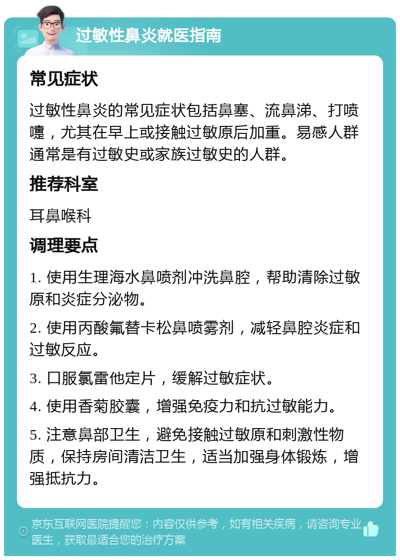 过敏性鼻炎就医指南 常见症状 过敏性鼻炎的常见症状包括鼻塞、流鼻涕、打喷嚏，尤其在早上或接触过敏原后加重。易感人群通常是有过敏史或家族过敏史的人群。 推荐科室 耳鼻喉科 调理要点 1. 使用生理海水鼻喷剂冲洗鼻腔，帮助清除过敏原和炎症分泌物。 2. 使用丙酸氟替卡松鼻喷雾剂，减轻鼻腔炎症和过敏反应。 3. 口服氯雷他定片，缓解过敏症状。 4. 使用香菊胶囊，增强免疫力和抗过敏能力。 5. 注意鼻部卫生，避免接触过敏原和刺激性物质，保持房间清洁卫生，适当加强身体锻炼，增强抵抗力。