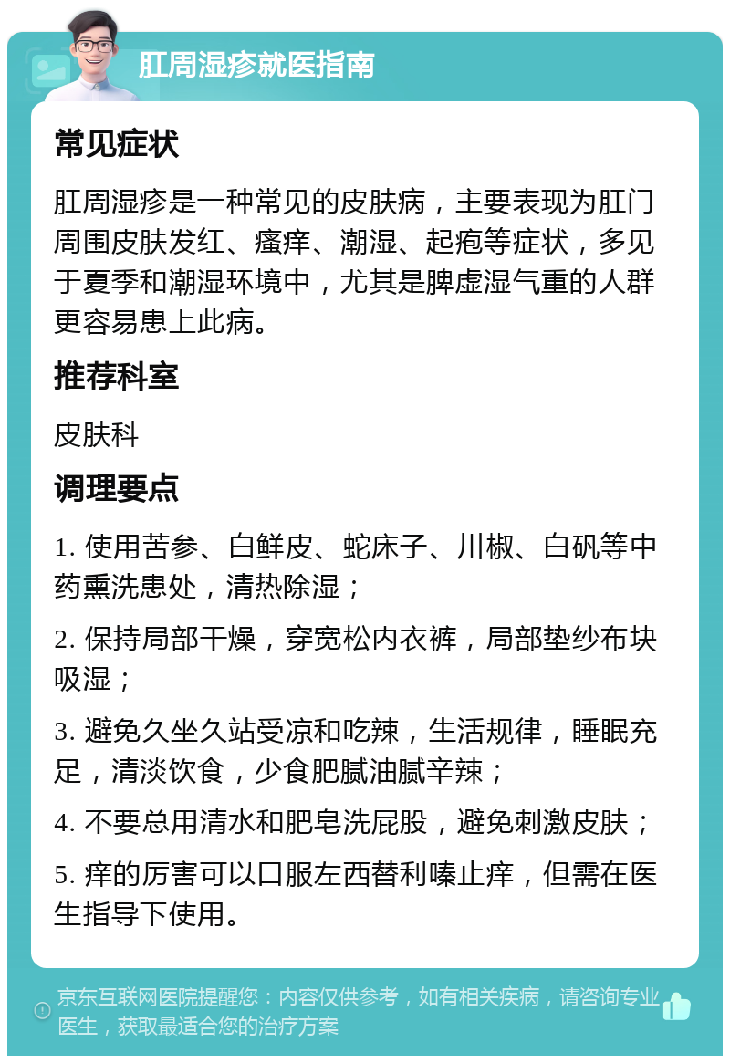 肛周湿疹就医指南 常见症状 肛周湿疹是一种常见的皮肤病，主要表现为肛门周围皮肤发红、瘙痒、潮湿、起疱等症状，多见于夏季和潮湿环境中，尤其是脾虚湿气重的人群更容易患上此病。 推荐科室 皮肤科 调理要点 1. 使用苦参、白鲜皮、蛇床子、川椒、白矾等中药熏洗患处，清热除湿； 2. 保持局部干燥，穿宽松内衣裤，局部垫纱布块吸湿； 3. 避免久坐久站受凉和吃辣，生活规律，睡眠充足，清淡饮食，少食肥腻油腻辛辣； 4. 不要总用清水和肥皂洗屁股，避免刺激皮肤； 5. 痒的厉害可以口服左西替利嗪止痒，但需在医生指导下使用。