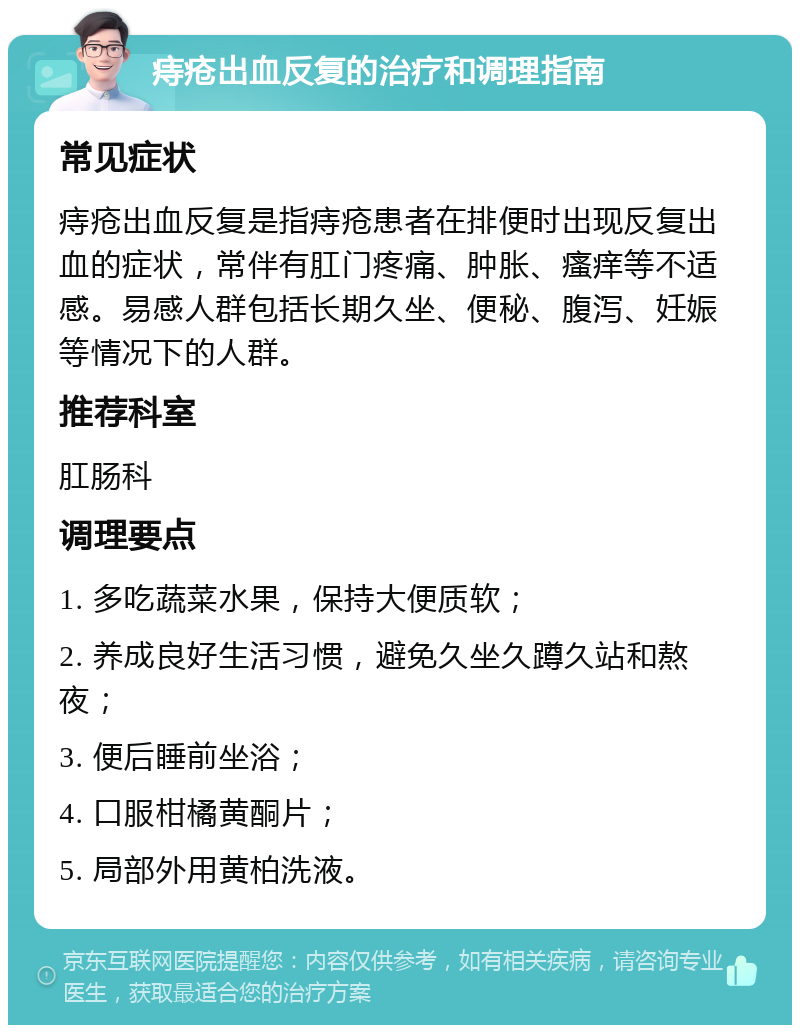 痔疮出血反复的治疗和调理指南 常见症状 痔疮出血反复是指痔疮患者在排便时出现反复出血的症状，常伴有肛门疼痛、肿胀、瘙痒等不适感。易感人群包括长期久坐、便秘、腹泻、妊娠等情况下的人群。 推荐科室 肛肠科 调理要点 1. 多吃蔬菜水果，保持大便质软； 2. 养成良好生活习惯，避免久坐久蹲久站和熬夜； 3. 便后睡前坐浴； 4. 口服柑橘黄酮片； 5. 局部外用黄柏洗液。