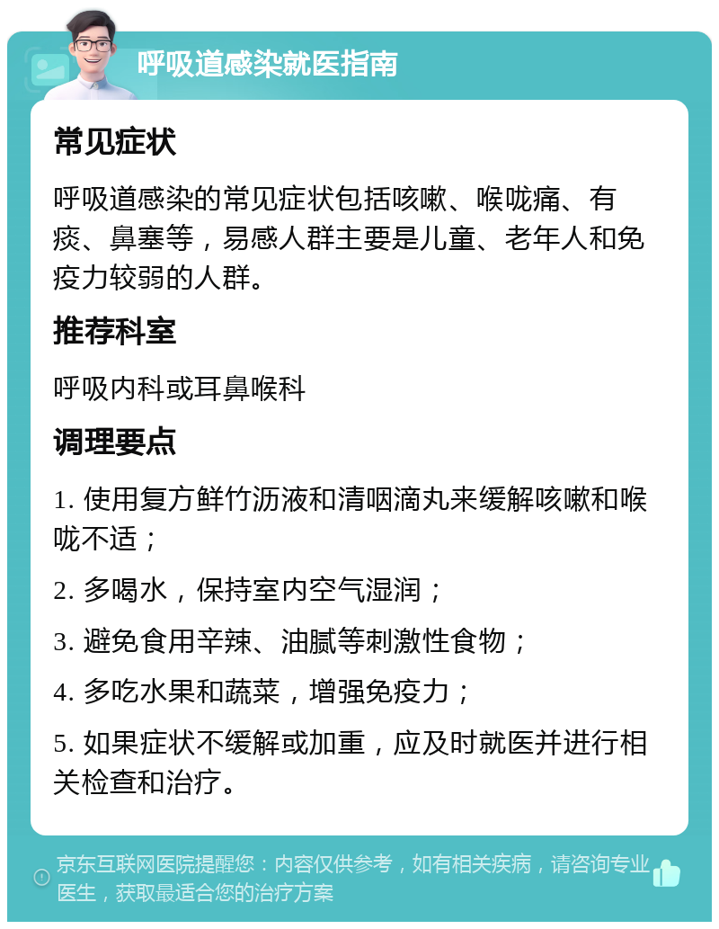 呼吸道感染就医指南 常见症状 呼吸道感染的常见症状包括咳嗽、喉咙痛、有痰、鼻塞等，易感人群主要是儿童、老年人和免疫力较弱的人群。 推荐科室 呼吸内科或耳鼻喉科 调理要点 1. 使用复方鲜竹沥液和清咽滴丸来缓解咳嗽和喉咙不适； 2. 多喝水，保持室内空气湿润； 3. 避免食用辛辣、油腻等刺激性食物； 4. 多吃水果和蔬菜，增强免疫力； 5. 如果症状不缓解或加重，应及时就医并进行相关检查和治疗。