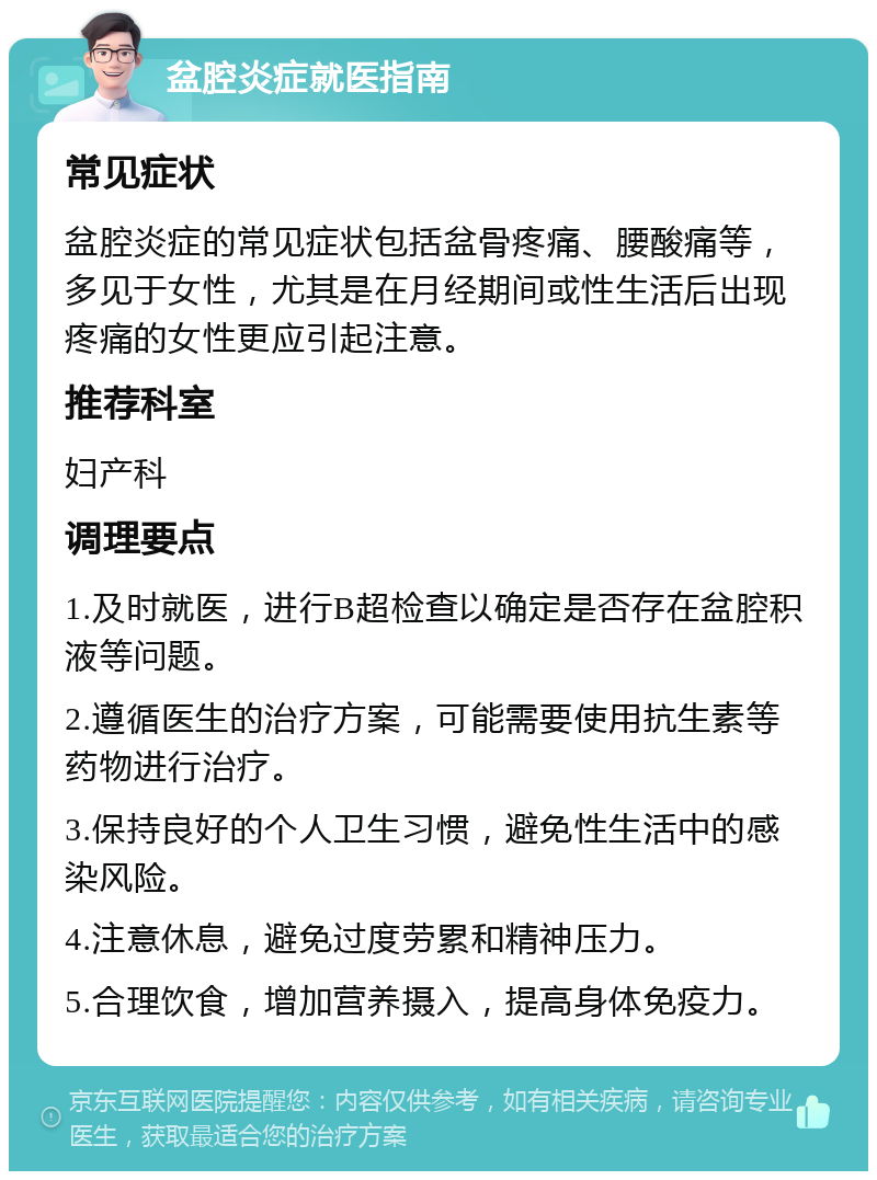 盆腔炎症就医指南 常见症状 盆腔炎症的常见症状包括盆骨疼痛、腰酸痛等，多见于女性，尤其是在月经期间或性生活后出现疼痛的女性更应引起注意。 推荐科室 妇产科 调理要点 1.及时就医，进行B超检查以确定是否存在盆腔积液等问题。 2.遵循医生的治疗方案，可能需要使用抗生素等药物进行治疗。 3.保持良好的个人卫生习惯，避免性生活中的感染风险。 4.注意休息，避免过度劳累和精神压力。 5.合理饮食，增加营养摄入，提高身体免疫力。