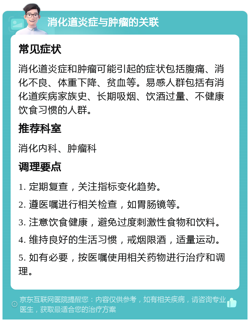 消化道炎症与肿瘤的关联 常见症状 消化道炎症和肿瘤可能引起的症状包括腹痛、消化不良、体重下降、贫血等。易感人群包括有消化道疾病家族史、长期吸烟、饮酒过量、不健康饮食习惯的人群。 推荐科室 消化内科、肿瘤科 调理要点 1. 定期复查，关注指标变化趋势。 2. 遵医嘱进行相关检查，如胃肠镜等。 3. 注意饮食健康，避免过度刺激性食物和饮料。 4. 维持良好的生活习惯，戒烟限酒，适量运动。 5. 如有必要，按医嘱使用相关药物进行治疗和调理。