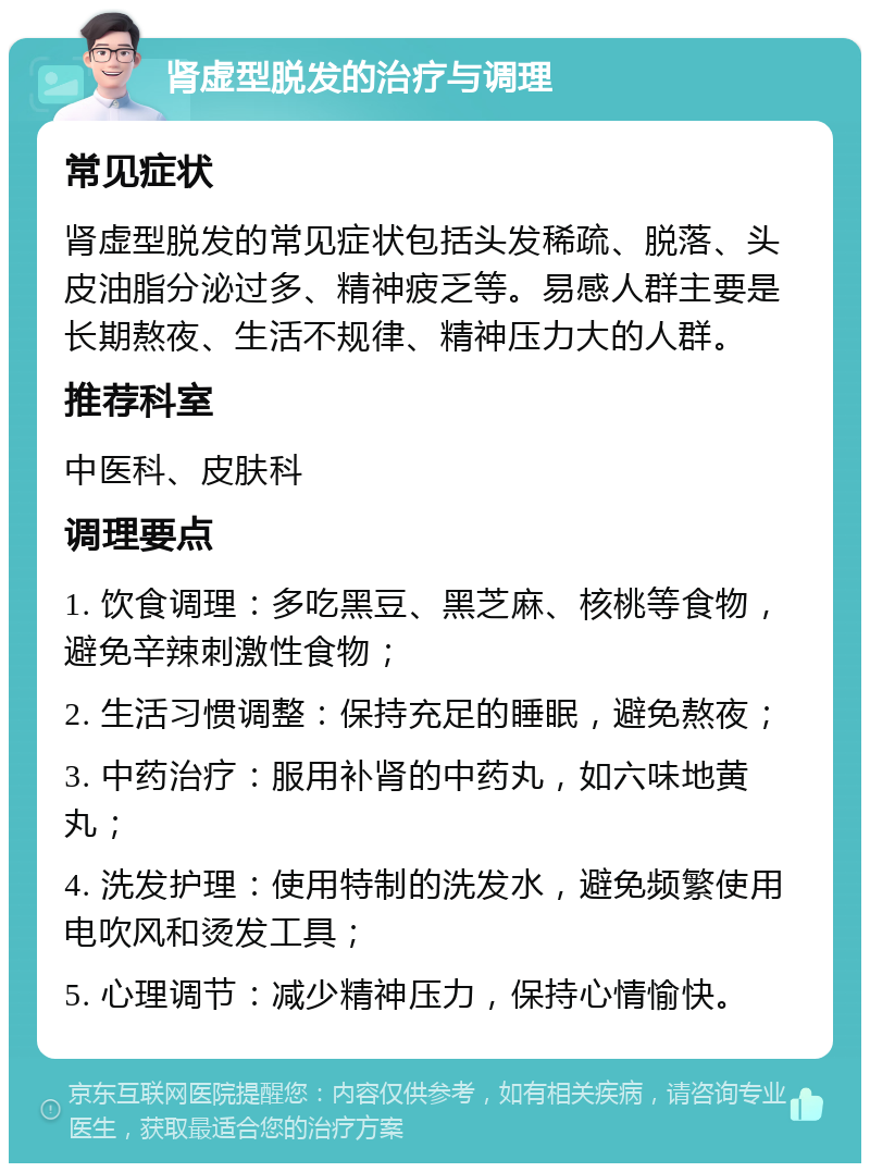 肾虚型脱发的治疗与调理 常见症状 肾虚型脱发的常见症状包括头发稀疏、脱落、头皮油脂分泌过多、精神疲乏等。易感人群主要是长期熬夜、生活不规律、精神压力大的人群。 推荐科室 中医科、皮肤科 调理要点 1. 饮食调理：多吃黑豆、黑芝麻、核桃等食物，避免辛辣刺激性食物； 2. 生活习惯调整：保持充足的睡眠，避免熬夜； 3. 中药治疗：服用补肾的中药丸，如六味地黄丸； 4. 洗发护理：使用特制的洗发水，避免频繁使用电吹风和烫发工具； 5. 心理调节：减少精神压力，保持心情愉快。